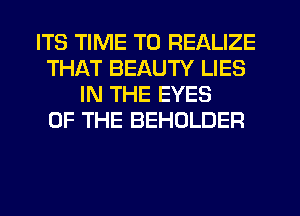 ITS TIME TO REALIZE
THAT BEAUTY LIES
IN THE EYES
OF THE BEHOLDER