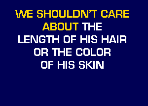 WE SHOULDN'T CARE
ABOUT THE
LENGTH OF HIS HAIR
OR THE COLOR
OF HIS SKIN