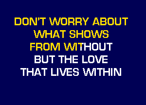 DON'T WORRY ABOUT
WHAT SHOWS
FROM WITHOUT
BUT THE LOVE
THAT LIVES WITHIN