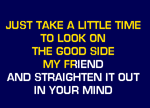 JUST TAKE A LITTLE TIME
TO LOOK ON
THE GOOD SIDE
MY FRIEND
AND STRAIGHTEN IT OUT
IN YOUR MIND