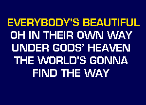 EVERYBODY'S BEAUTIFUL
0H IN THEIR OWN WAY
UNDER GODS' HEAVEN
THE WORLD'S GONNA

FIND THE WAY