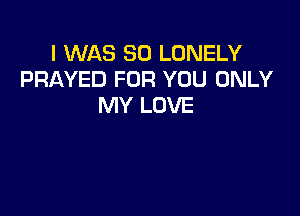 I WAS 80 LONELY
PRAYED FOR YOU ONLY
MY LOVE