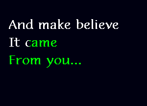 And make believe
It came

From you...