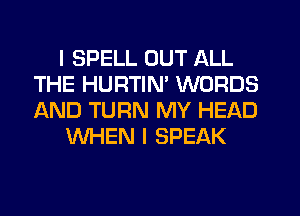 I SPELL OUT ALL
THE HURTIM WORDS
AND TURN MY HEAD

WHEN I SPEAK