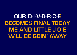 OUR D-l-V-O-R-C-E
BECOMES FINAL TODAY
ME AND LITI'LE J-O-E
WILL BE GOIN' AWAY