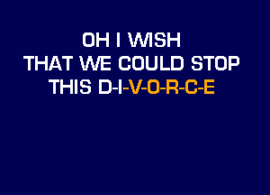 OH I WISH
THAT WE COULD STOP
THIS D-I-V-O-R-B-E