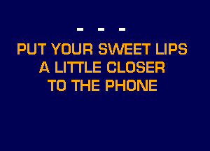 PUT YOUR SWEET LIPS
A LITTLE CLOSER
TO THE PHONE