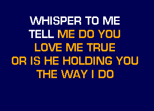 VVHISPER TO ME
TELL ME DO YOU
LOVE ME TRUE
OR IS HE HOLDING YOU
THE WAY I DO