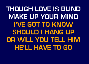 THOUGH LOVE IS BLIND
MAKE UP YOUR MIND
I'VE GOT TO KNOW
SHOULD I HANG UP
0R WILL YOU TELL HIM
HE'LL HAVE TO GO