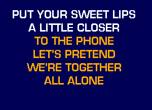 PUT YOUR SWEET LIPS
A LITTLE CLOSER
TO THE PHONE
LET'S PRETEND
WERE TOGETHER
ALL ALONE