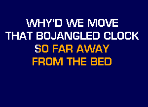 VVHY'D WE MOVE
THAT BOJANGLED CLOCK
SO FAR AWAY
FROM THE BED