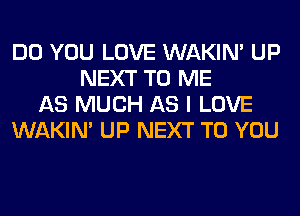DO YOU LOVE WAKIN' UP
NEXT TO ME
AS MUCH AS I LOVE
WAKIN' UP NEXT TO YOU
