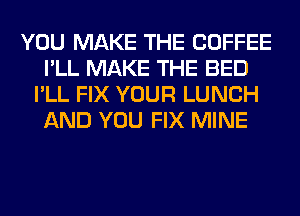 YOU MAKE THE COFFEE
I'LL MAKE THE BED
I'LL FIX YOUR LUNCH
AND YOU FIX MINE