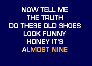 NOW TELL ME
THE TRUTH
DO THESE OLD SHOES
LOOK FUNNY
HONEY ITS
ALMOST NINE