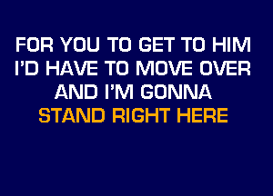 FOR YOU TO GET TO HIM
I'D HAVE TO MOVE OVER
AND I'M GONNA
STAND RIGHT HERE