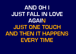 AND OH I
JUST FALL IN LOVE
AGAIN
JUST ONE TOUCH
AND THEN IT HAPPENS
EVERY TIME