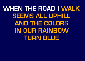 WHEN THE ROAD I WALK
SEEMS ALL UPHILL
AND THE COLORS
IN OUR RAINBOW
TURN BLUE