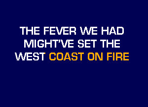 THE FEVER WE HAD
MIGHTVE SET THE
WEST COAST ON FIRE