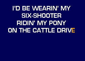 I'D BE WEARIN' MY
SlX-SHOOTER
RIDIM MY PONY
ON THE CATTLE DRIVE
