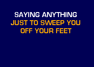 SAYING ANYTHING
JUST TO SWEEP YOU
OFF YOUR FEET