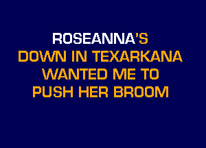 ROSEANNA'S
DOWN IN TEXARKANA
WANTED ME TO
PUSH HER BROOM