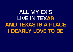 ALL MY EX'S
LIVE IN TEXAS
AND TEXAS IS A PLACE
I DEARLY LOVE TO BE
