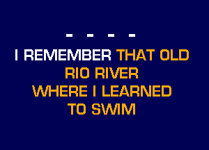 I REMEMBER THAT OLD
RIO RIVER
WHERE I LEARNED
T0 SUVIM