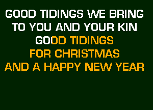 GOOD TIDINGS WE BRING
TO YOU AND YOUR KIN
GOOD TIDINGS
FOR CHRISTMAS
AND A HAPPY NEW YEAR
