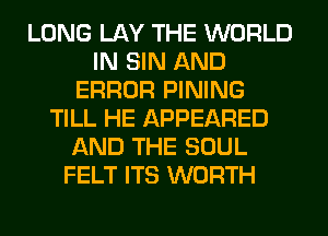 LONG LAY THE WORLD
IN SIN AND
ERROR PINING
TILL HE APPEARED
AND THE SOUL
FELT ITS WORTH