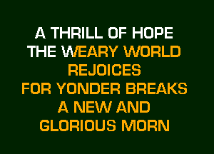 A THRILL 0F HOPE
THE WEARY WORLD
REJOICES
FOR YONDER BREAKS
A NEW AND
GLORIOUS MORN
