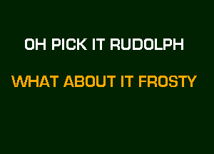 0H PICK IT RUDOLPH

WHAT ABOUT IT FROSTY