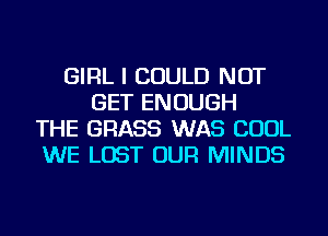 GIRL I COULD NOT
GET ENOUGH
THE GRASS WAS COOL
WE LOST OUR MINDS