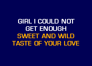 GIRL I COULD NOT
GET ENOUGH
SWEET AND WILD
TASTE OF YOUR LOVE