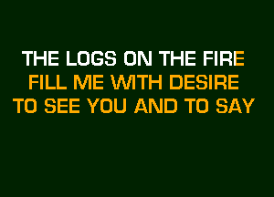 THE LOGS ON THE FIRE
FILL ME WITH DESIRE
TO SEE YOU AND TO SAY