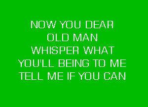 NOW YOU DEAR
OLD MAN
WHISPER WHAT
YOU'LL BEING TO ME
TELL ME IF YOU CAN