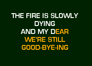THE FIRE IS SLOWLY
DYING
AND MY DEAR

WERE STILL
GOOD-BYE-ING
