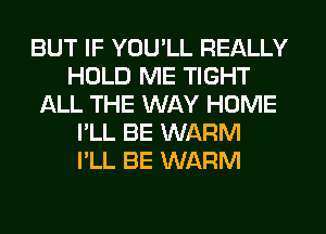 BUT IF YOU'LL REALLY
HOLD ME TIGHT
ALL THE WAY HOME
I'LL BE WARM
I'LL BE WARM