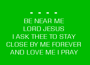 BE NEAR ME
LORD JESUS
I ASK TH EE TO STAY
CLOSE BY ME FOREVER
AND LOVE ME I PRAY