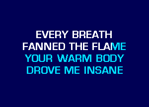 EVERY BREATH
FANNED THE FLAME
YOUR WARM BODY
DROVE ME INSANE