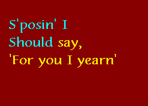S'posin' I
Should say,

'For you I yearn'