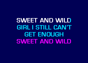 SWEET AND WILD
GIRL I STILL CANT

GET ENOUGH