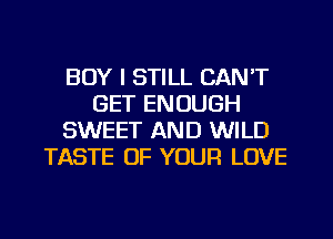 BOY I STILL CAN'T
GET ENOUGH
SWEET AND WILD
TASTE OF YOUR LOVE