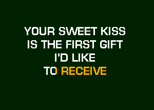 YOUR SWEET KISS
IS THE FIRST GIFT

I'D LIKE
TO RECEIVE