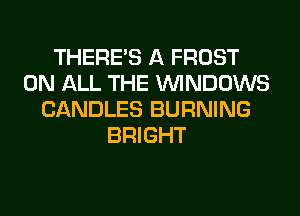 THERE'S A FROST
ON ALL THE WINDOWS
CANDLES BURNING
BRIGHT