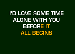 I'D LOVE SOME TIME
ALONE WITH YOU
BEFORE IT

ALL BEGINS