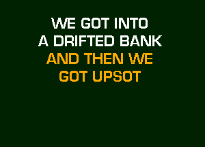 WE GOT INTO
A DRIFTED BANK
AND THEN WE

GOT UPSOT