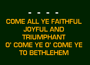 COME ALL YE FAITHFUL
JOYFUL AND
TRIUMPHANT

0' COME YE 0' COME YE

T0 BETHLEHEM