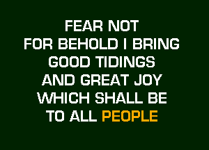 FEAR NOT
FOR BEHDLD I BRING
GOOD TIDINGS
AND GREAT JOY
WHICH SHALL BE
TO ALL PEOPLE
