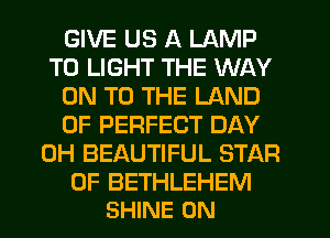 GIVE US A LAMP
T0 LIGHT THE WAY
ON TO THE LAND
OF PERFECT DAY
0H BEAUTIFUL STAR

OF BETHLEHEM
SHINE 0N