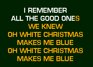 I REMEMBER
ALL THE GOOD ONES
WE KNEW
0H WHITE CHRISTMAS
MAKES ME BLUE
0H WHITE CHRISTMAS
MAKES ME BLUE